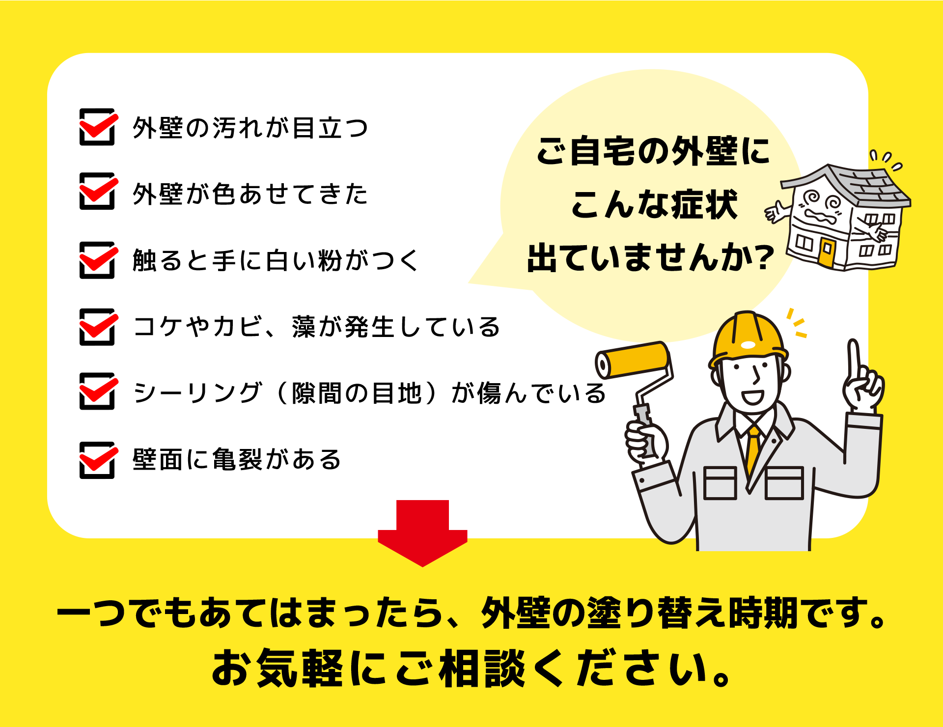 ご自宅の外壁にこんな症状が出ていませんか？ 外壁の汚れが目立つ 外壁が色あせてきた 触ると手に白い粉がつく コケやカビ、藻が発生している シーリング（隙間の目地）が傷んでいる 壁面に亀裂がある